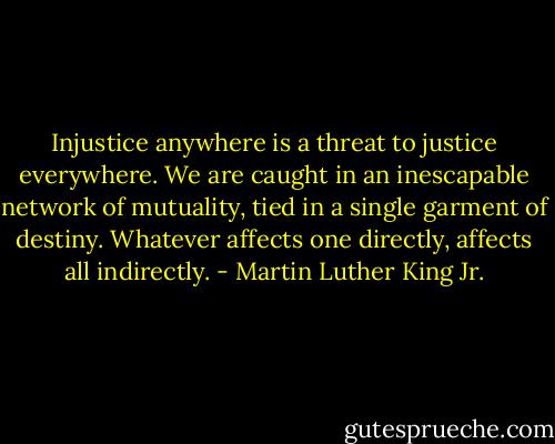 Injustice anywhere is a threat to justice everywhere. We are caught in an inescapable network of mutuality, tied in a single garment of destiny. Whatever affects one directly, affects all indirectly. - Martin Luther King Jr.