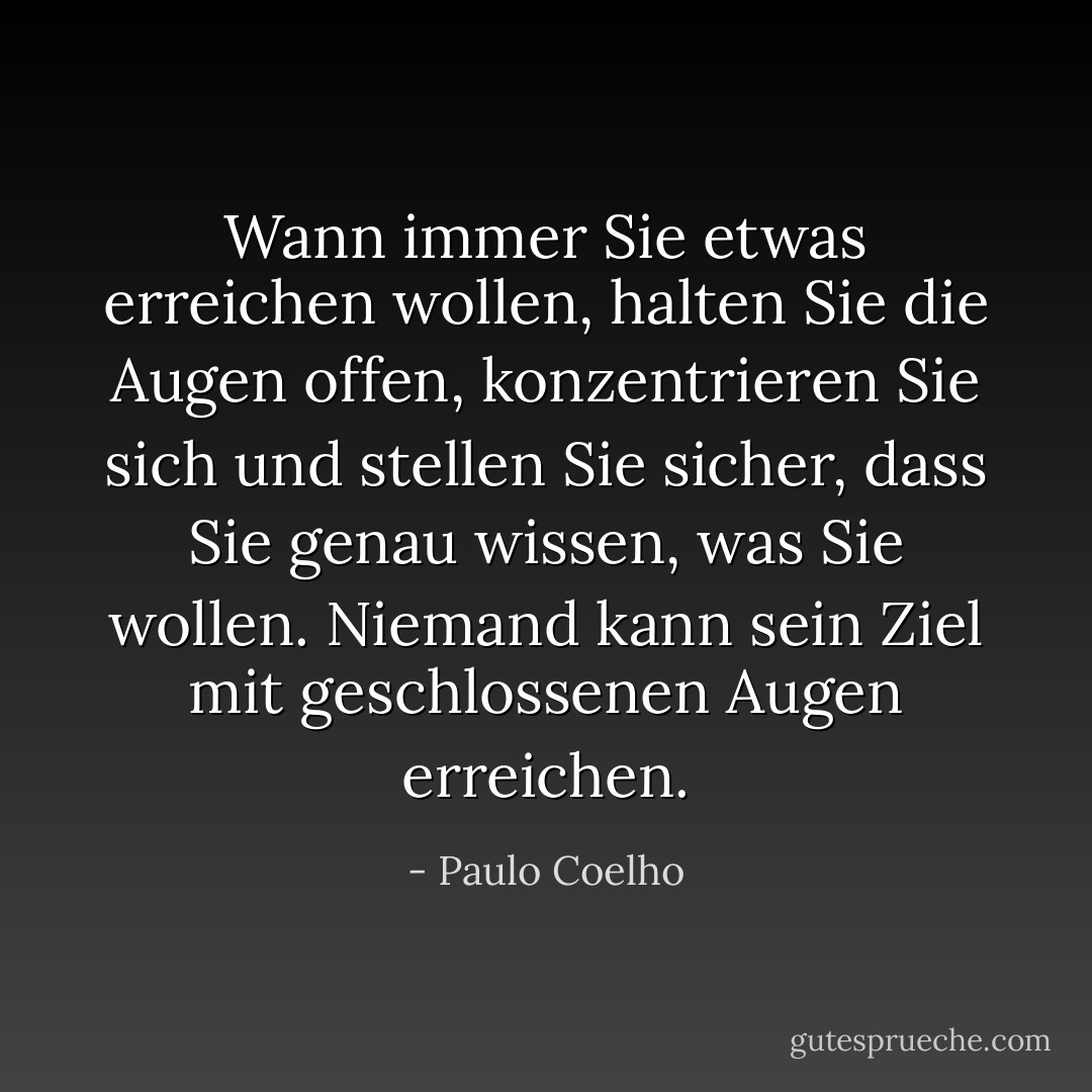 Wann immer Sie etwas erreichen wollen, halten Sie die Augen offen, konzentrieren Sie sich und stellen Sie sicher, dass Sie genau wissen, was Sie wollen. Niemand kann sein Ziel mit geschlossenen Augen erreichen. - Paulo Coelho<