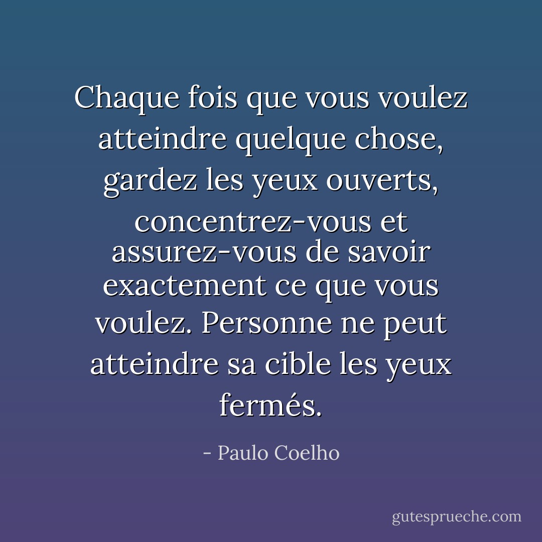 Chaque fois que vous voulez atteindre quelque chose, gardez les yeux ouverts, concentrez-vous et assurez-vous de savoir exactement ce que vous voulez. Personne ne peut atteindre sa cible les yeux fermés. - Paulo Coelho