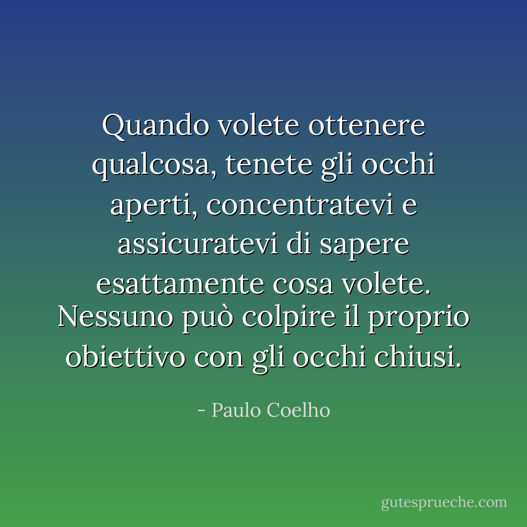 Quando volete ottenere qualcosa, tenete gli occhi aperti, concentratevi e assicuratevi di sapere esattamente cosa volete. Nessuno può colpire il proprio obiettivo con gli occhi chiusi. - Paulo Coelho