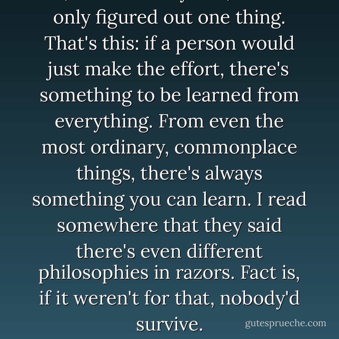 Me, I've seen 45 years, and I've only figured out one thing. That's this: if a person would just make the effort, there's something to be learned from everything. From even the most ordinary, commonplace things, there's always something you can learn. I read somewhere that they said there's even different philosophies in razors. Fact is, if it weren't for that, nobody'd survive. - Haruki Murakami