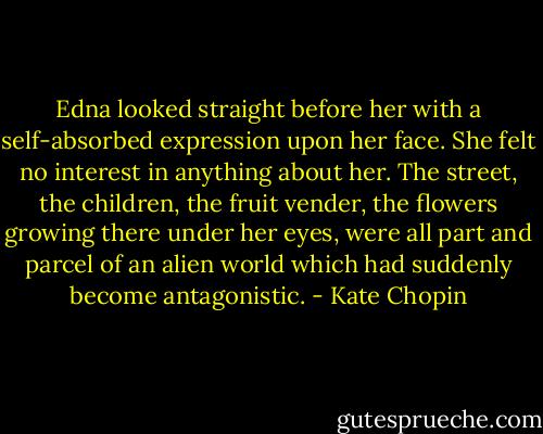 Edna looked straight before her with a self-absorbed expression upon her face. She felt no interest in anything about her. The street, the children, the fruit vender, the flowers growing there under her eyes, were all part and parcel of an alien world which had suddenly become antagonistic. - Kate Chopin