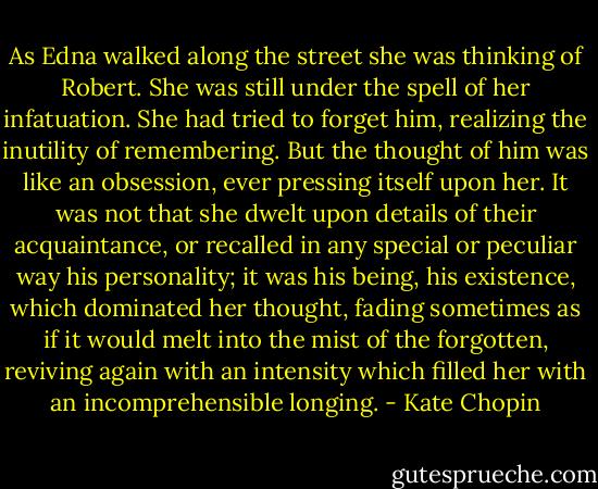 As Edna walked along the street she was thinking of Robert. She was still under the spell of her infatuation. She had tried to forget him, realizing the inutility of remembering. But the thought of him was like an obsession, ever pressing itself upon her. It was not that she dwelt upon details of their acquaintance, or recalled in any special or peculiar way his personality; it was his being, his existence, which dominated her thought, fading sometimes as if it would melt into the mist of the forgotten, reviving again with an intensity which filled her with an incomprehensible longing. - Kate Chopin