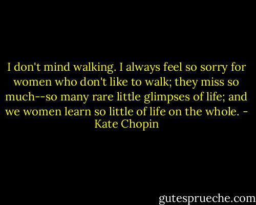 I don't mind walking. I always feel so sorry for women who don't like to walk; they miss so much--so many rare little glimpses of life; and we women learn so little of life on the whole. - Kate Chopin