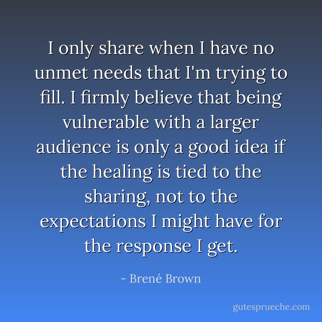 I only share when I have no unmet needs that I'm trying to fill. I firmly believe that being vulnerable with a larger audience is only a good idea if the healing is tied to the sharing, not to the expectations I might have for the response I get. - Brené Brown