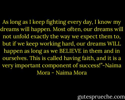 As long as I keep fighting every day, I know my dreams will happen. Most often, our dreams will not unfold exactly the way we expect them to, but if we keep working hard, our dreams WILL happen as long as we BELIEVE in them and in ourselves. This is called having faith, and it is a very important component of success!”-Naima Mora - Naima Mora
