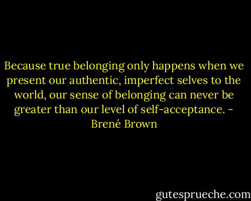 Because true belonging only happens when we present our authentic, imperfect selves to the world, our sense of belonging can never be greater than our level of self-acceptance. - Brené Brown