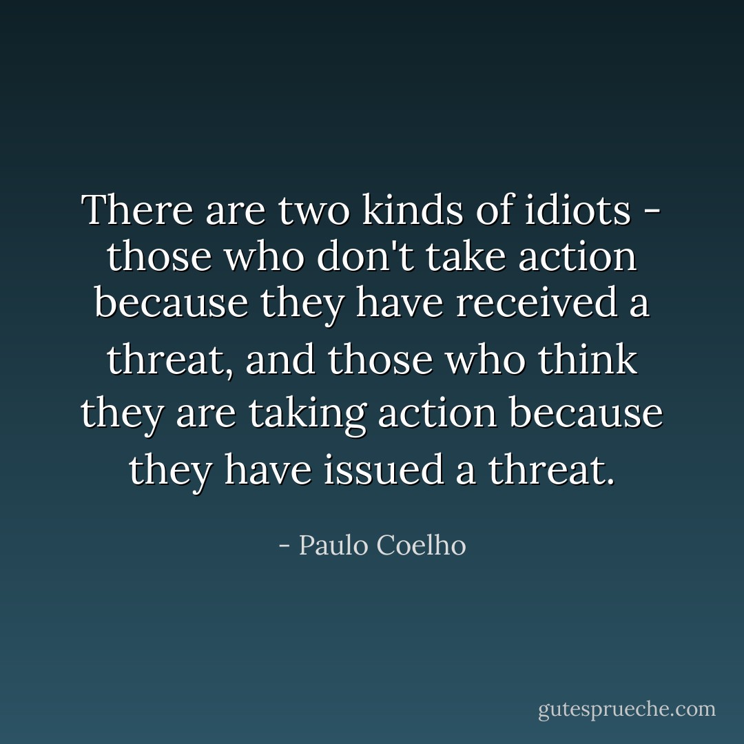 There are two kinds of idiots - those who don't take action because they have received a threat, and those who think they are taking action because they have issued a threat. - Paulo Coelho