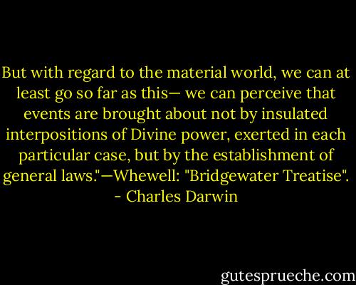 But with regard to the material world, we can at least go so far as this— we can perceive that events are brought about not by insulated interpositions of Divine power, exerted in each particular case, but by the establishment of general laws."—Whewell: "Bridgewater Treatise". - Charles Darwin