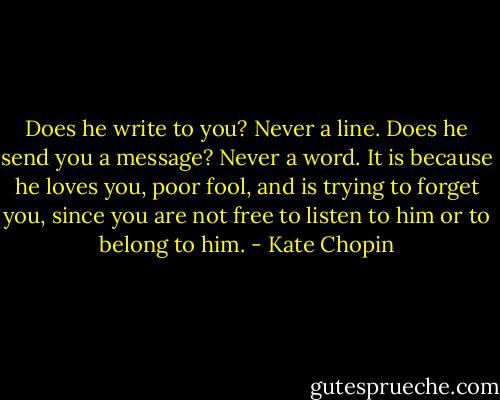 Does he write to you? Never a line. Does he send you a message? Never a word. It is because he loves you, poor fool, and is trying to forget you, since you are not free to listen to him or to belong to him. - Kate Chopin