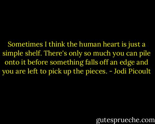 Sometimes I think the human heart is just a simple shelf. There's only so much you can pile onto it before something falls off an edge and you are left to pick up the pieces. - Jodi Picoult