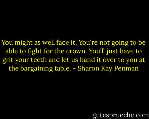 You might as well face it. You're not going to be able to fight for the crown. You'll just have to grit your teeth and let us hand it over to you at the bargaining table. - Sharon Kay Penman
