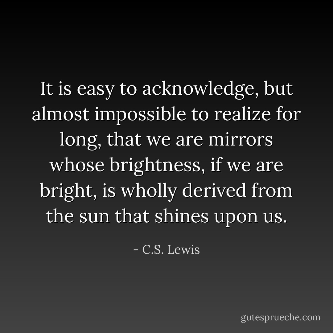 It is easy to acknowledge, but almost impossible to realize for long, that we are mirrors whose brightness, if we are bright, is wholly derived from the sun that shines upon us. - C.S. Lewis