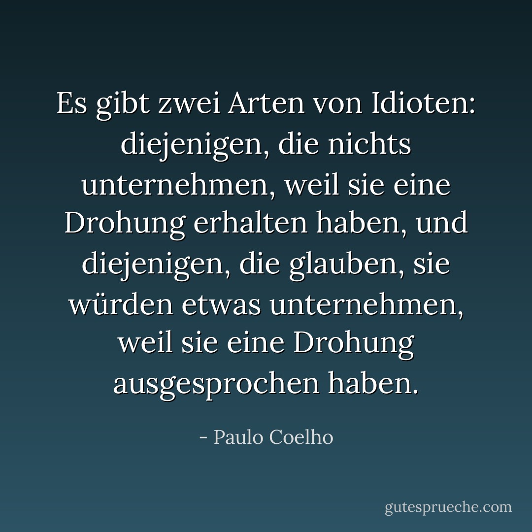 Es gibt zwei Arten von Idioten: diejenigen, die nichts unternehmen, weil sie eine Drohung erhalten haben, und diejenigen, die glauben, sie würden etwas unternehmen, weil sie eine Drohung ausgesprochen haben. - Paulo Coelho<