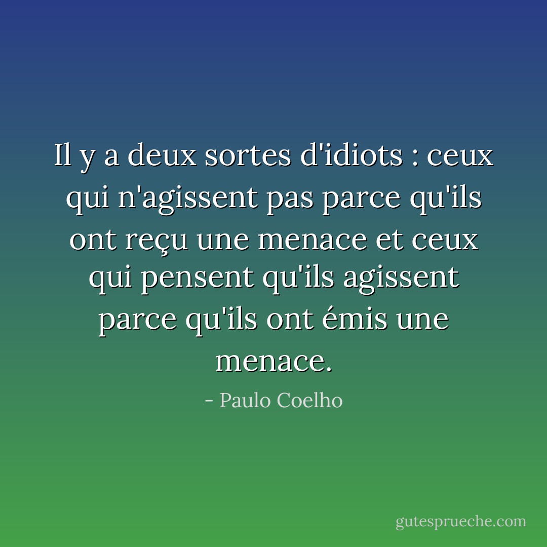 Il y a deux sortes d'idiots : ceux qui n'agissent pas parce qu'ils ont reçu une menace et ceux qui pensent qu'ils agissent parce qu'ils ont émis une menace. - Paulo Coelho