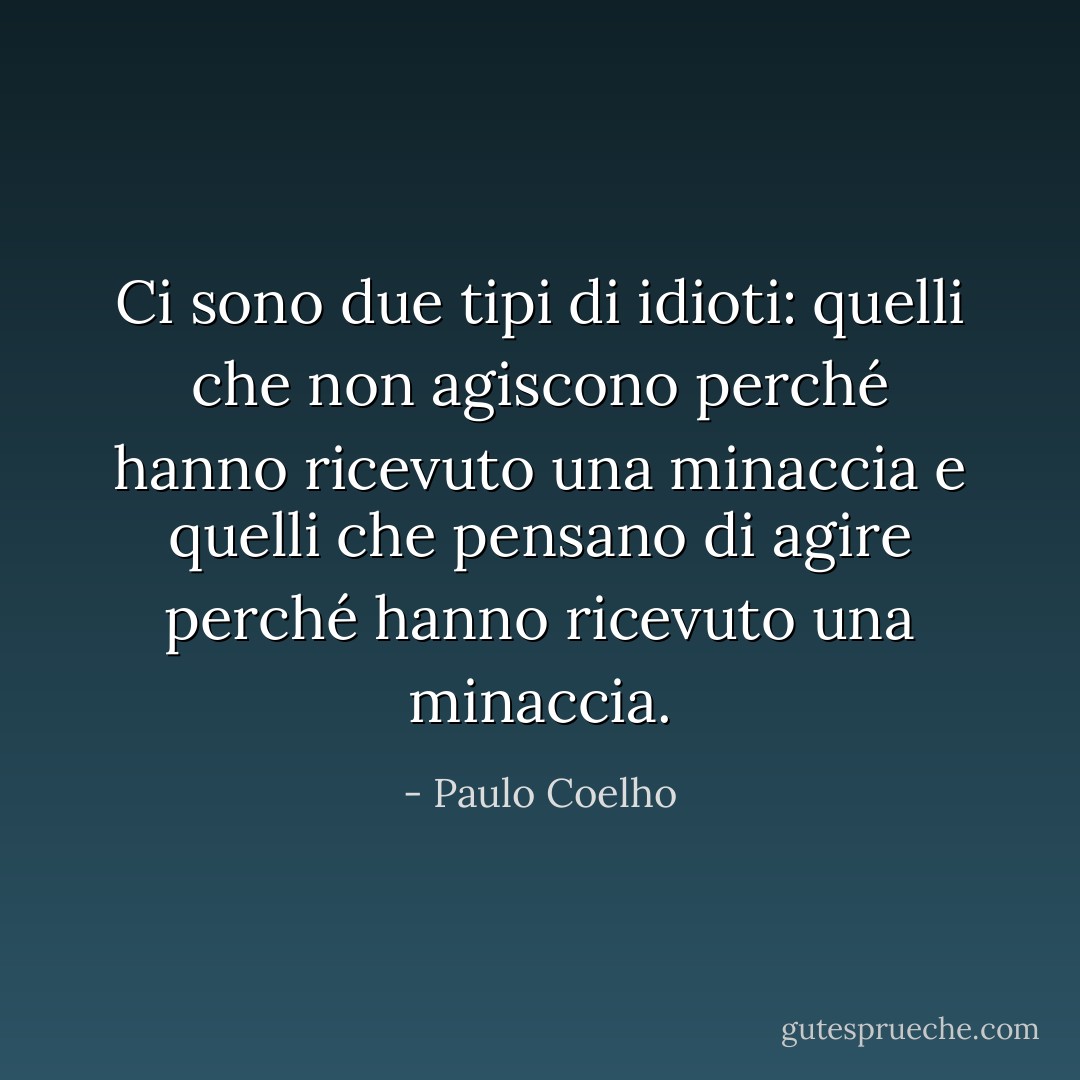 Ci sono due tipi di idioti: quelli che non agiscono perché hanno ricevuto una minaccia e quelli che pensano di agire perché hanno ricevuto una minaccia. - Paulo Coelho