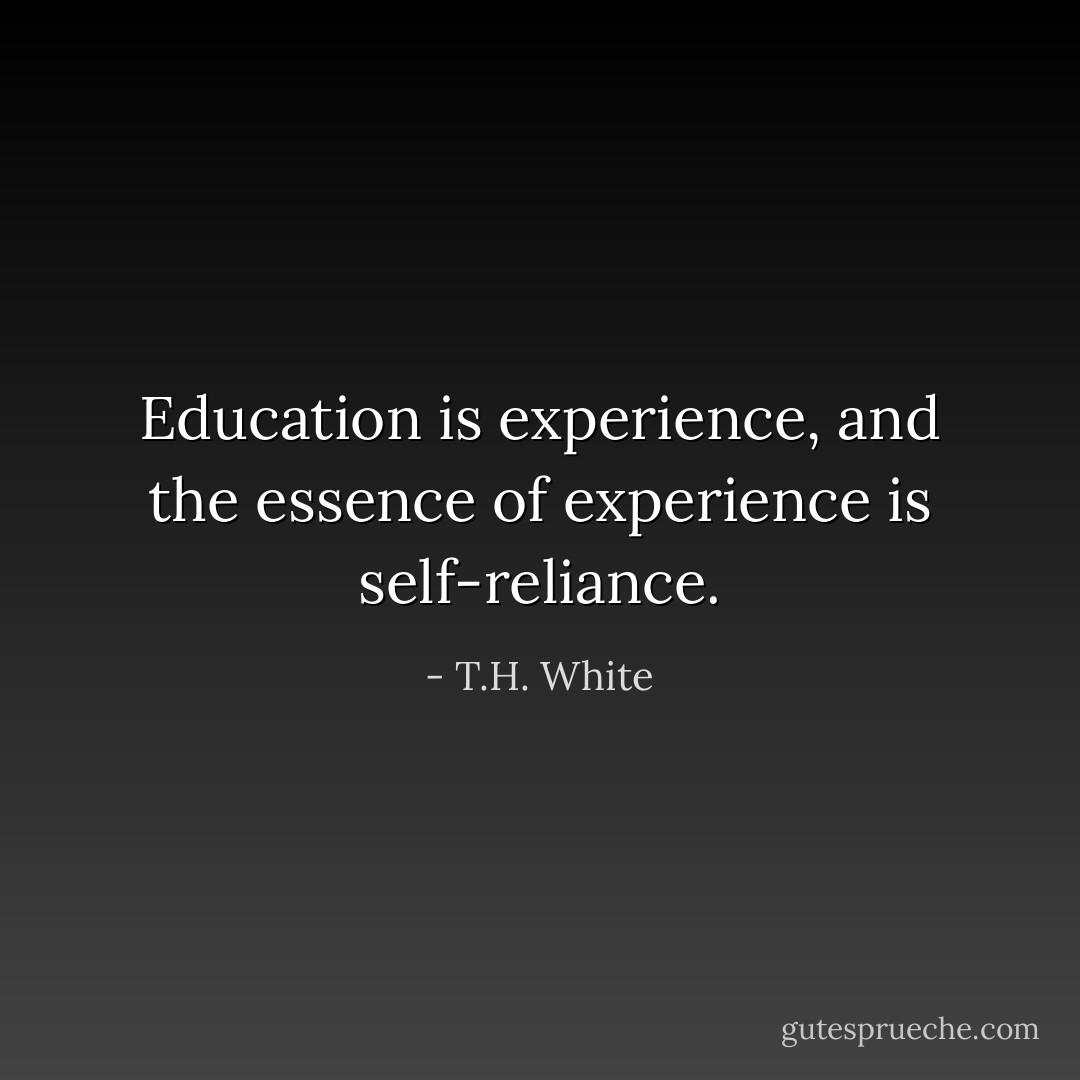 Education is experience, and the essence of experience is self-reliance. - T.H. White