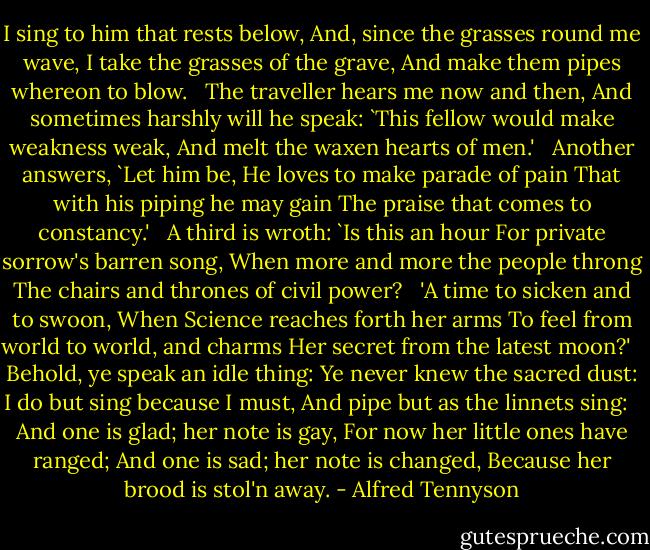 I sing to him that rests below,<br />And, since the grasses round me wave,<br />I take the grasses of the grave,<br />And make them pipes whereon to blow.<br /><br /><br />The traveller hears me now and then,<br />And sometimes harshly will he speak:<br />`This fellow would make weakness weak,<br />And melt the waxen hearts of men.'<br /><br /><br />Another answers, `Let him be,<br />He loves to make parade of pain<br />That with his piping he may gain<br />The praise that comes to constancy.'<br /><br /><br />A third is wroth: `Is this an hour<br />For private sorrow's barren song,<br />When more and more the people throng<br />The chairs and thrones of civil power?<br /><br /><br />'A time to sicken and to swoon,<br />When Science reaches forth her arms<br />To feel from world to world, and charms<br />Her secret from the latest moon?'<br /><br /><br />Behold, ye speak an idle thing:<br />Ye never knew the sacred dust:<br />I do but sing because I must,<br />And pipe but as the linnets sing:<br /><br /><br />And one is glad; her note is gay,<br />For now her little ones have ranged;<br />And one is sad; her note is changed,<br />Because her brood is stol'n away. - Alfred Tennyson