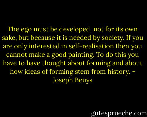 The ego must be developed, not for its own sake, but because it is needed by society. If you are only interested in self-realisation then you cannot make a good painting. To do this you have to have thought about forming and about how ideas of forming stem from history. - Joseph Beuys