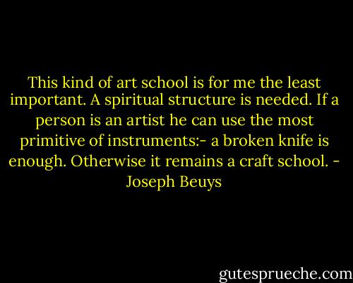 This kind of art school is for me the least important. A spiritual structure is needed. If a person is an artist he can use the most primitive of instruments:- a broken knife is enough. Otherwise it remains a craft school. - Joseph Beuys