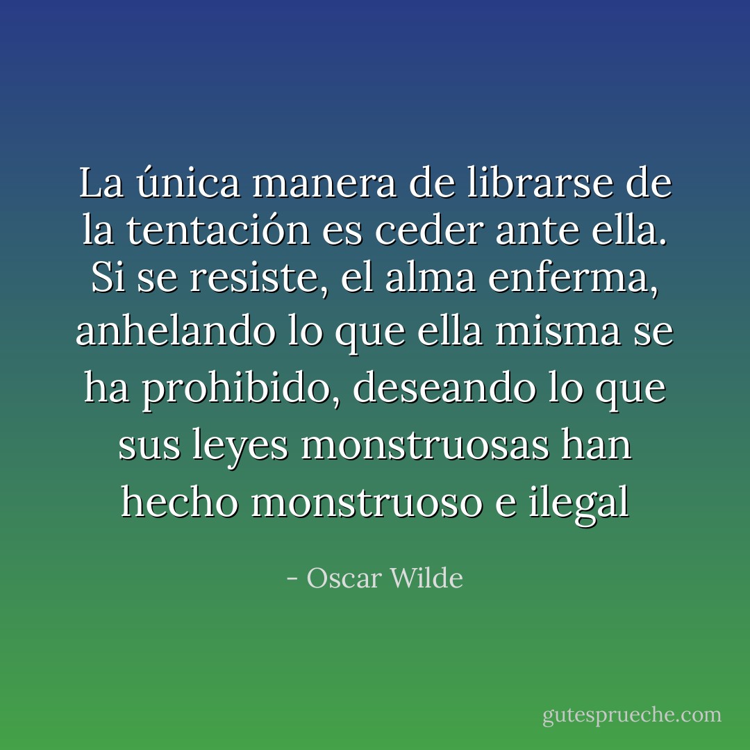 La única manera de librarse de la tentación es ceder ante ella. Si se resiste, el alma enferma, anhelando lo que ella misma se ha prohibido, deseando lo que sus leyes monstruosas han hecho monstruoso e ilegal - Oscar Wilde