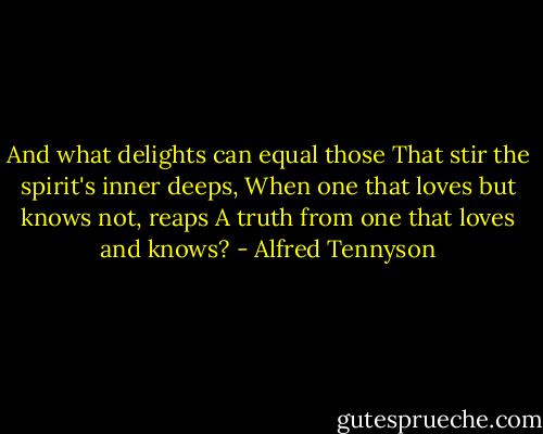 And what delights can equal those<br />That stir the spirit's inner deeps,<br />When one that loves but knows not, reaps<br />A truth from one that loves and knows? - Alfred Tennyson