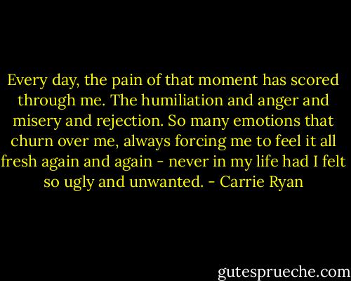 Every day, the pain of that moment has scored through me. The humiliation and anger and misery and rejection. So many emotions that churn over me, always forcing me to feel it all fresh again and again - never in my life had I felt so ugly and unwanted. - Carrie Ryan
