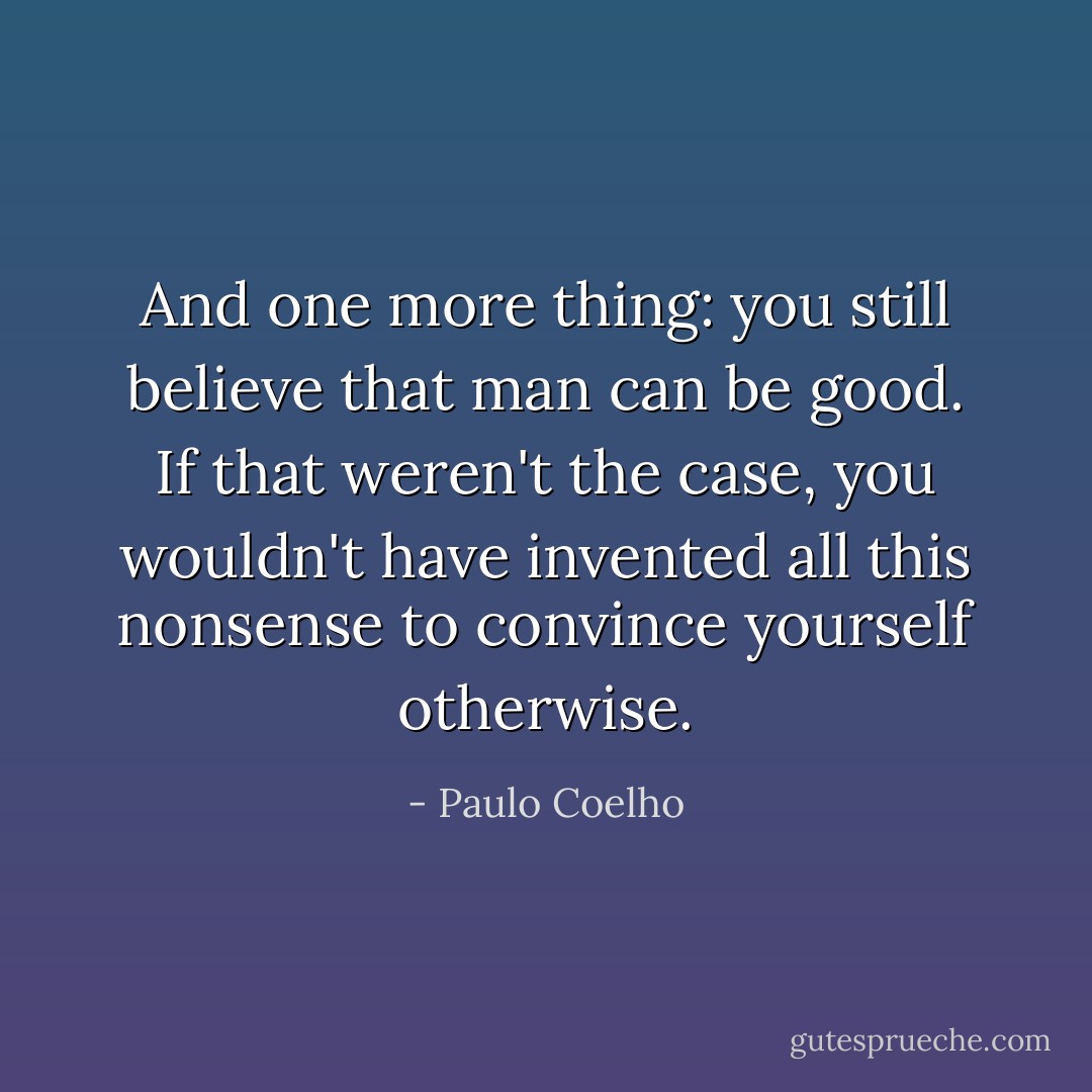 And one more thing: you still believe that man can be good. If that weren't the case, you wouldn't have invented all this nonsense to convince yourself otherwise. - Paulo Coelho