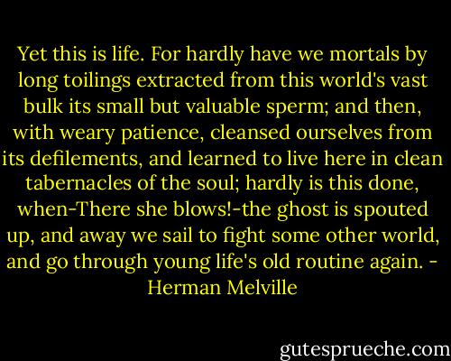 Yet this is life. For hardly have we mortals by long toilings extracted from this world's vast bulk its small but valuable sperm; and then, with weary patience, cleansed ourselves from its defilements, and learned to live here in clean tabernacles of the soul; hardly is this done, when-There she blows!-the ghost is spouted up, and away we sail to fight some other world, and go through young life's old routine again. - Herman Melville