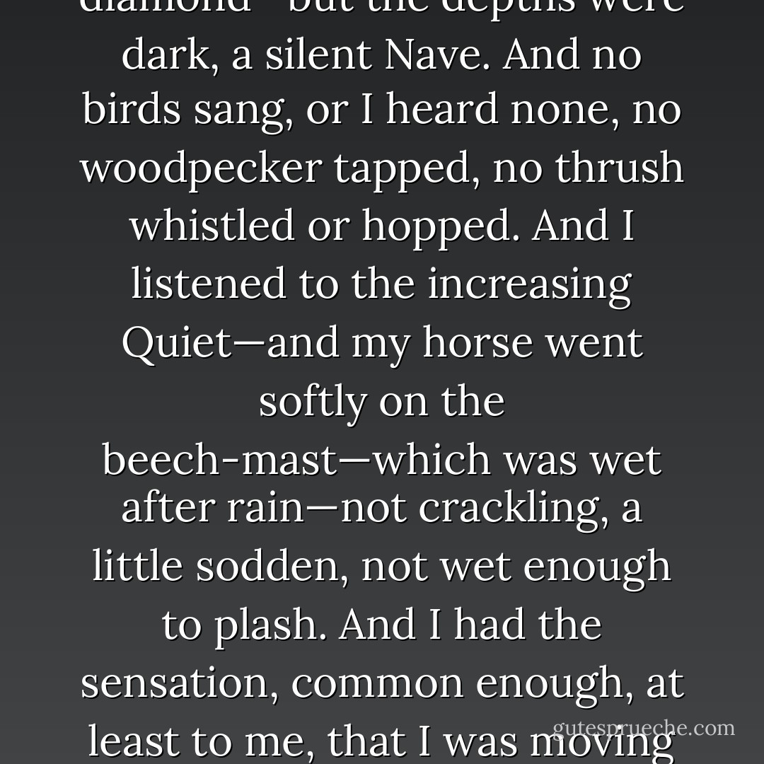 So—I went on, on my own—deeper and deeper into the silent Tunnel of the Ride—not so sure of where I was and yet not anxious either, not concerned about my companions nor even about the nearness of—certain friends. The trees were beech, and the buds, just breaking, fiercely brilliant, and the new, the renewed light on them—intermittent diamond—but the depths were dark, a silent Nave. And no birds sang, or I heard none, no woodpecker tapped, no thrush whistled or hopped. And I listened to the increasing Quiet—and my horse went softly on the beech-mast—which was wet after rain—not crackling, a little sodden, not wet enough to plash. And I had the sensation, common enough, at least to me, that I was moving out of time, that the way, narrow and dark-dappled, stretched away indifferently before and behind, and that I was who I had been and what I would become—all at once, all wound in one—and I moved onward indifferently, since it was all one, whether I came or went, or remained still. Now to me such moments are poetry. [Randolph Henry Ash] - A.S. Byatt