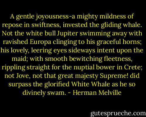 A gentle joyousness-a mighty mildness of repose in swiftness, invested the gliding whale. Not the white bull Jupiter swimming away with ravished Europa clinging to his graceful horns; his lovely, leering eyes sideways intent upon the maid; with smooth bewitching fleetness, rippling straight for the nuptial bower in Crete; not Jove, not that great majesty Supreme! did surpass the glorified White Whale as he so divinely swam. - Herman Melville