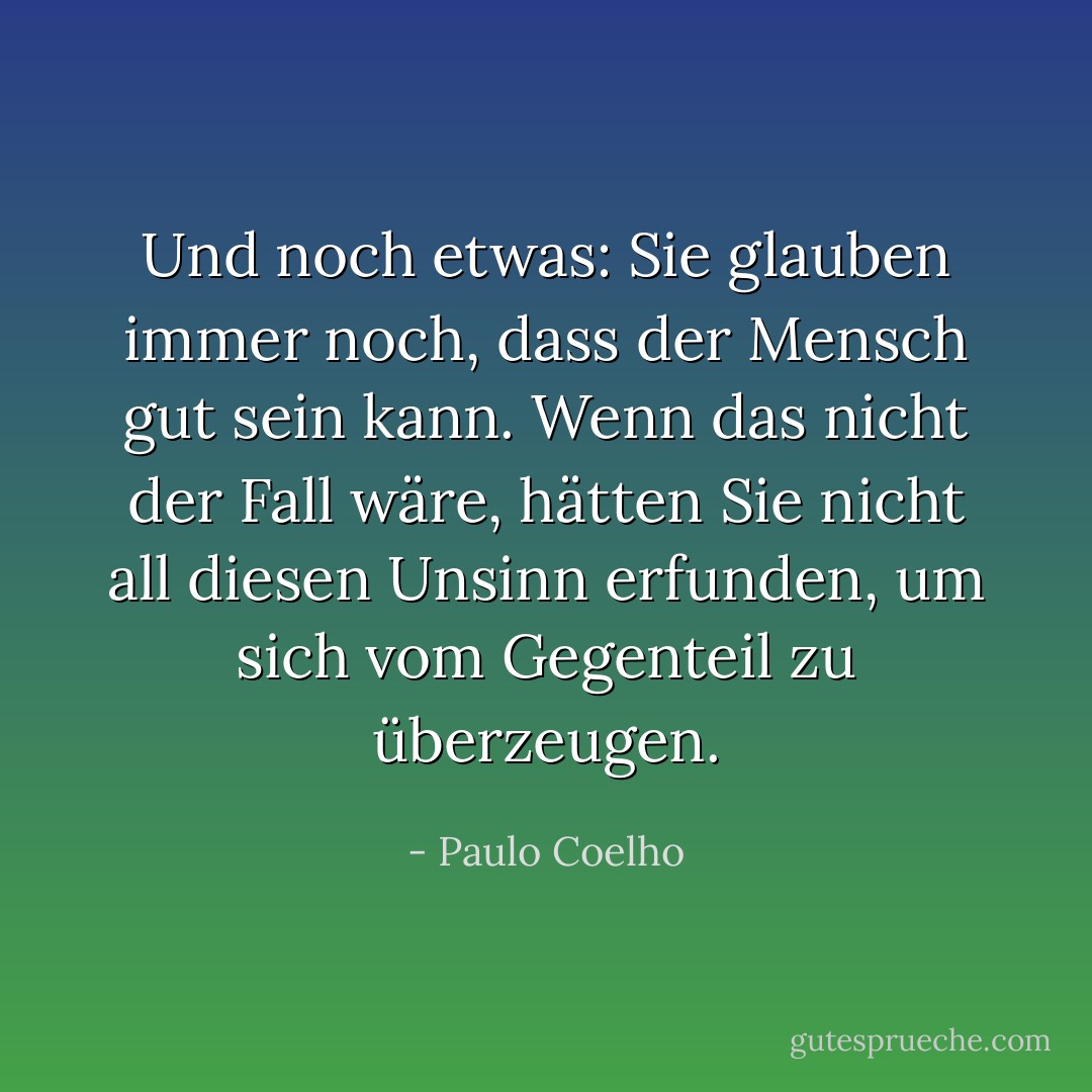 Und noch etwas: Sie glauben immer noch, dass der Mensch gut sein kann. Wenn das nicht der Fall wäre, hätten Sie nicht all diesen Unsinn erfunden, um sich vom Gegenteil zu überzeugen. - Paulo Coelho<