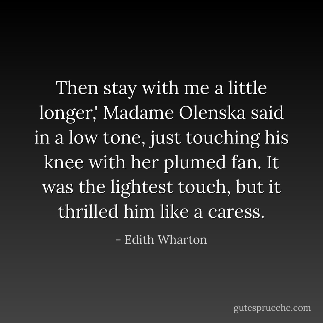 Then stay with me a little longer,' Madame Olenska said in a low tone, just touching his knee with her plumed fan. It was the lightest touch, but it thrilled him like a caress. - Edith Wharton