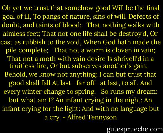 Oh yet we trust that somehow good<br />Will be the final goal of ill,<br />To pangs of nature, sins of will,<br />Defects of doubt, and taints of blood;<br /><br /><br />That nothing walks with aimless feet;<br />That not one life shall be destroy'd,<br />Or cast as rubbish to the void,<br />When God hath made the pile complete;<br /><br /><br />That not a worm is cloven in vain;<br />That not a moth with vain desire<br />Is shrivell'd in a fruitless fire,<br />Or but subserves another's gain.<br /><br /><br />Behold, we know not anything;<br />I can but trust that good shall fall<br />At last—far off—at last, to all,<br />And every winter change to spring.<br /><br /><br />So runs my dream: but what am I?<br />An infant crying in the night:<br />An infant crying for the light:<br />And with no language but a cry. - Alfred Tennyson