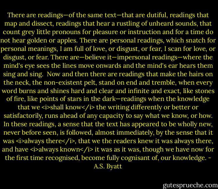 There are readings—of the same text—that are dutiful, readings that map and dissect, readings that hear a rustling of unheard sounds, that count grey little pronouns for pleasure or instruction and for a time do not hear golden or apples. There are personal readings, which snatch for personal meanings, I am full of love, or disgust, or fear, I scan for love, or disgust, or fear. There are—believe it—impersonal readings—where the mind's eye sees the lines move onwards and the mind's ear hears them sing and sing.<br /><br />Now and then there are readings that make the hairs on the neck, the non-existent pelt, stand on end and tremble, when every word burns and shines hard and clear and infinite and exact, like stones of fire, like points of stars in the dark—readings when the knowledge that we <i>shall know</i> the writing differently or better or satisfactorily, runs ahead of any capacity to say what we know, or how. In these readings, a sense that the text has appeared to be wholly new, never before seen, is followed, almost immediately, by the sense that it was <i>always there</i>, that we the readers knew it was always there, and have <i>always known</i> it was as it was, though we have now for the first time recognised, become fully cognisant of, our knowledge. - A.S. Byatt