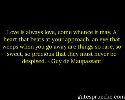 Love is always love, come whence it may. A heart that beats at your approach, an eye that weeps when you go away are things so rare, so sweet, so precious that they must never be despised. - Guy de Maupassant