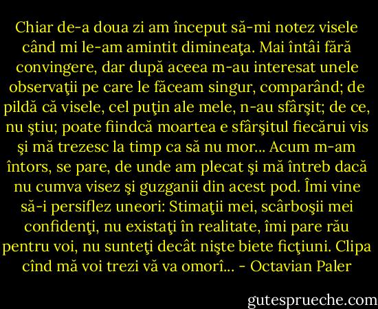 Chiar de-a doua zi am început să-mi notez visele când mi le-am amintit dimineaţa. Mai întâi fără convingere, dar după aceea m-au interesat unele observaţii pe care le făceam singur, comparând; de pildă că visele, cel puţin ale mele, n-au sfârşit; de ce, nu ştiu; poate fiindcă moartea e sfârşitul fiecărui vis şi mă trezesc la timp ca să nu mor... Acum m-am întors, se pare, de unde am plecat şi mă întreb dacă nu cumva visez şi guzganii din acest pod. Îmi vine să-i persiflez uneori: Stimaţii mei, scârboşii mei confidenţi, nu existaţi în realitate, îmi pare rău pentru voi, nu sunteţi decât nişte biete ficţiuni. Clipa cînd mă voi trezi vă va omorî... - Octavian Paler