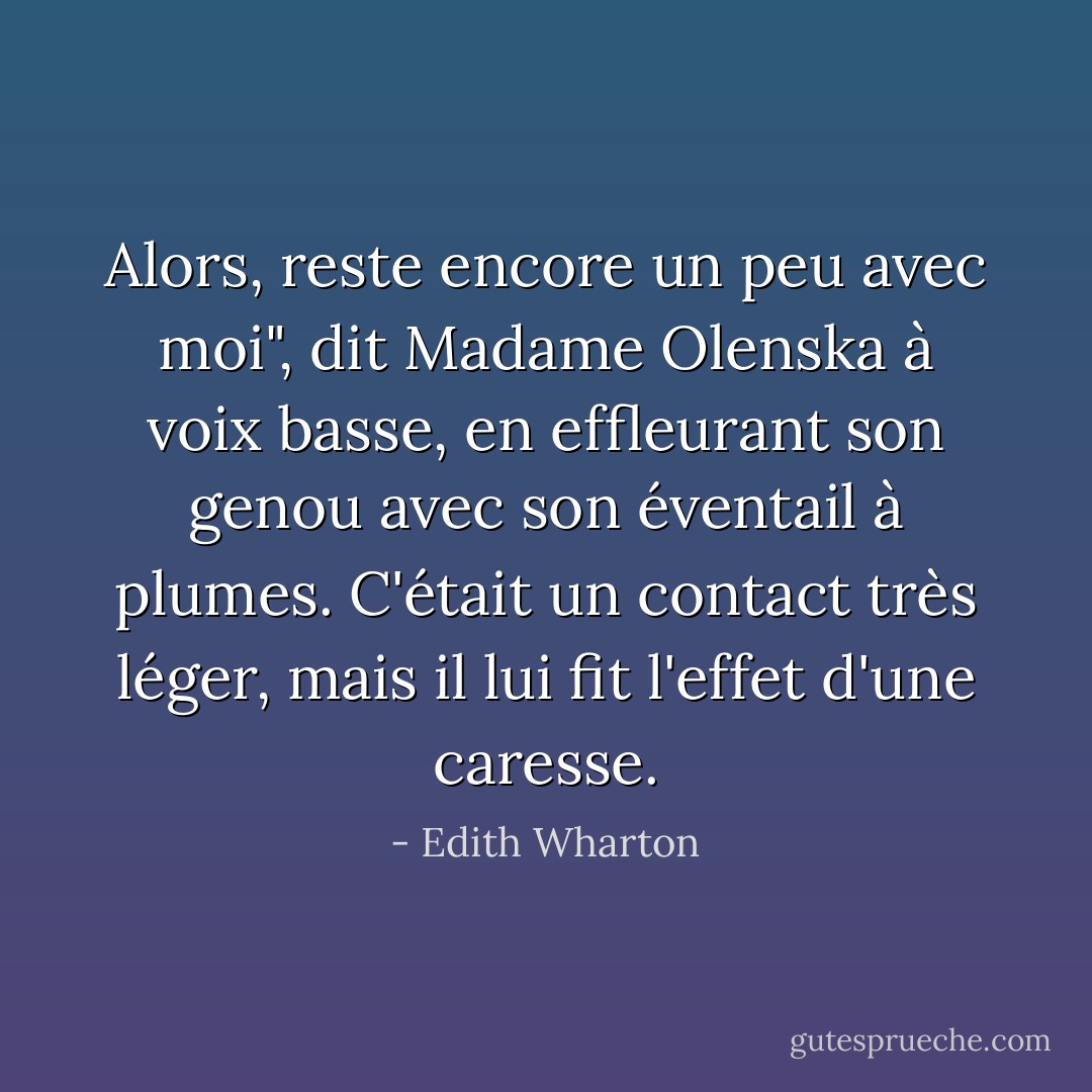 Alors, reste encore un peu avec moi", dit Madame Olenska à voix basse, en effleurant son genou avec son éventail à plumes. C'était un contact très léger, mais il lui fit l'effet d'une caresse. - Edith Wharton