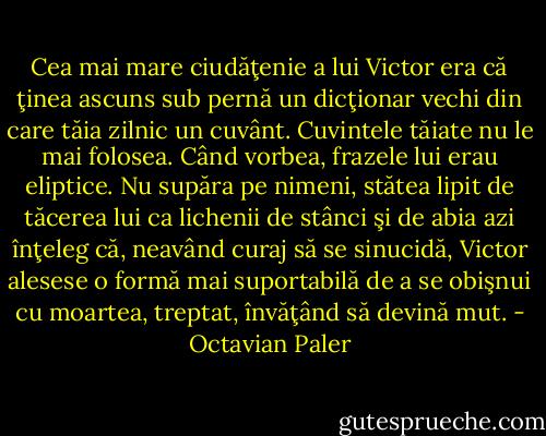 Cea mai mare ciudăţenie a lui Victor era că ţinea ascuns sub pernă un dicţionar vechi din care tăia zilnic un cuvânt. Cuvintele tăiate nu le mai folosea. Când vorbea, frazele lui erau eliptice. Nu supăra pe nimeni, stătea lipit de tăcerea lui ca lichenii de stânci şi de abia azi înţeleg că, neavând curaj să se sinucidă, Victor alesese o formă mai suportabilă de a se obişnui cu moartea, treptat, învăţând să devină mut. - Octavian Paler