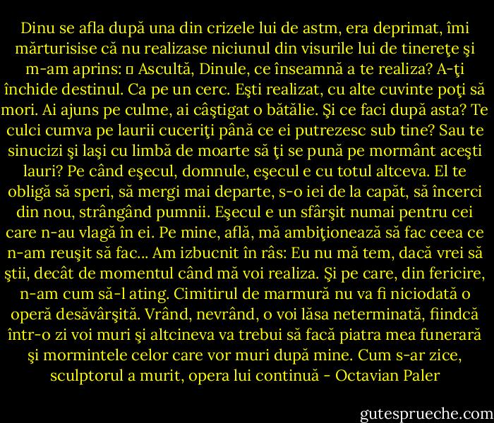 Dinu se afla după una din crizele lui de astm, era deprimat, îmi mărturisise că nu realizase niciunul din visurile lui de tinereţe şi m-am aprins:<br />― Ascultă, Dinule, ce înseamnă a te realiza? A-ţi închide destinul. Ca pe un cerc. Eşti realizat, cu alte cuvinte poţi să mori. Ai ajuns pe culme, ai câştigat o bătălie. Şi ce faci după asta? Te culci cumva pe laurii cuceriţi până ce ei putrezesc sub tine? Sau te sinucizi şi laşi cu limbă de moarte să ţi se pună pe mormânt aceşti lauri? Pe când eşecul, domnule, eşecul e cu totul altceva. El te obligă să speri, să mergi mai departe, s-o iei de la capăt, să încerci din nou, strângând pumnii. Eşecul e un sfârşit numai pentru cei care n-au vlagă în ei. Pe mine, află, mă ambiţionează să fac ceea ce n-am reuşit să fac... Am izbucnit în râs: Eu nu mă tem, dacă vrei să ştii, decât de momentul când mă voi realiza. Şi pe care, din fericire, n-am cum să-l ating. Cimitirul de marmură nu va fi niciodată o operă desăvârşită. Vrând, nevrând, o voi lăsa neterminată, fiindcă într-o zi voi muri şi altcineva va trebui să facă piatra mea funerară şi mormintele celor care vor muri după mine. Cum s-ar zice, sculptorul a murit, opera lui continuă - Octavian Paler
