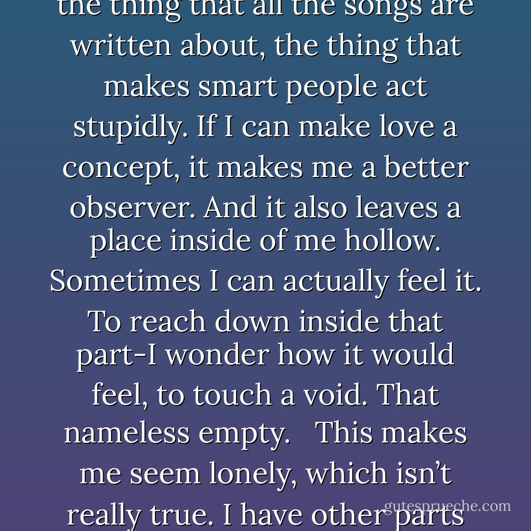 What do I know about love? Not much-that’s the safe answer. Even when I think I have a grasp on it, something comes along to make me realize I don’t know anything at all. It’s just a concept to me. It’s the thing that all the songs are written about, the thing that makes smart people act stupidly. If I can make love a concept, it makes me a better observer. And it also leaves a place inside of me hollow. Sometimes I can actually feel it. To reach down inside that part-I wonder how it would feel, to touch a void. That nameless empty.<br /><br /><br />This makes me seem lonely, which isn’t really true. I have other parts of me—friendship, for one—which compensate for the void. I can’t feel the nothingness except in those rare times when there’s nothing else to feel. - David Levithan