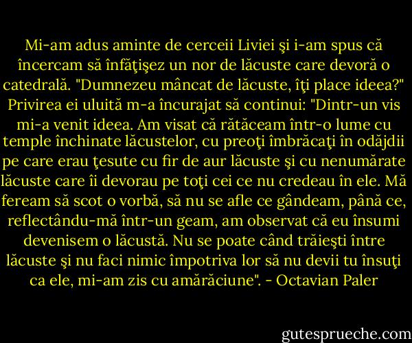 Mi-am adus aminte de cerceii Liviei şi i-am spus că încercam să înfăţişez un nor de lăcuste care devoră o catedrală. "Dumnezeu mâncat de lăcuste, îţi place ideea?" Privirea ei uluită m-a încurajat să continui: "Dintr-un vis mi-a venit ideea. Am visat că rătăceam într-o lume cu temple închinate lăcustelor, cu preoţi îmbrăcaţi în odăjdii pe care erau ţesute cu fir de aur lăcuste şi cu nenumărate lăcuste care îi devorau pe toţi cei ce nu credeau în ele. Mă feream să scot o vorbă, să nu se afle ce gândeam, până ce, reflectându-mă într-un geam, am observat că eu însumi devenisem o lăcustă. Nu se poate când trăieşti între lăcuste şi nu faci nimic împotriva lor să nu devii tu însuţi ca ele, mi-am zis cu amărăciune". - Octavian Paler