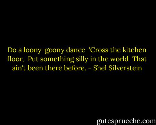 Do a loony-goony dance <br />'Cross the kitchen floor, <br />Put something silly in the world <br />That ain't been there before. - Shel Silverstein
