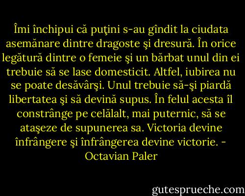 Îmi închipui că puţini s-au gîndit la ciudata asemănare dintre dragoste şi dresură. În orice legătură dintre o femeie şi un bărbat unul din ei trebuie să se lase domesticit. Altfel, iubirea nu se poate desăvârşi. Unul trebuie să-şi piardă libertatea şi să devină supus. În felul acesta îl constrânge pe celălalt, mai puternic, să se ataşeze de supunerea sa. Victoria devine înfrângere şi înfrângerea devine victorie. - Octavian Paler