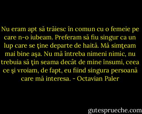 Nu eram apt să trăiesc în comun cu o femeie pe care n-o iubeam. Preferam să fiu singur ca un lup care se ţine departe de haită. Mă simţeam mai bine aşa. Nu mă întreba nimeni nimic, nu trebuia să ţin seama decât de mine însumi, ceea ce şi vroiam, de fapt, eu fiind singura persoană care mă interesa. - Octavian Paler