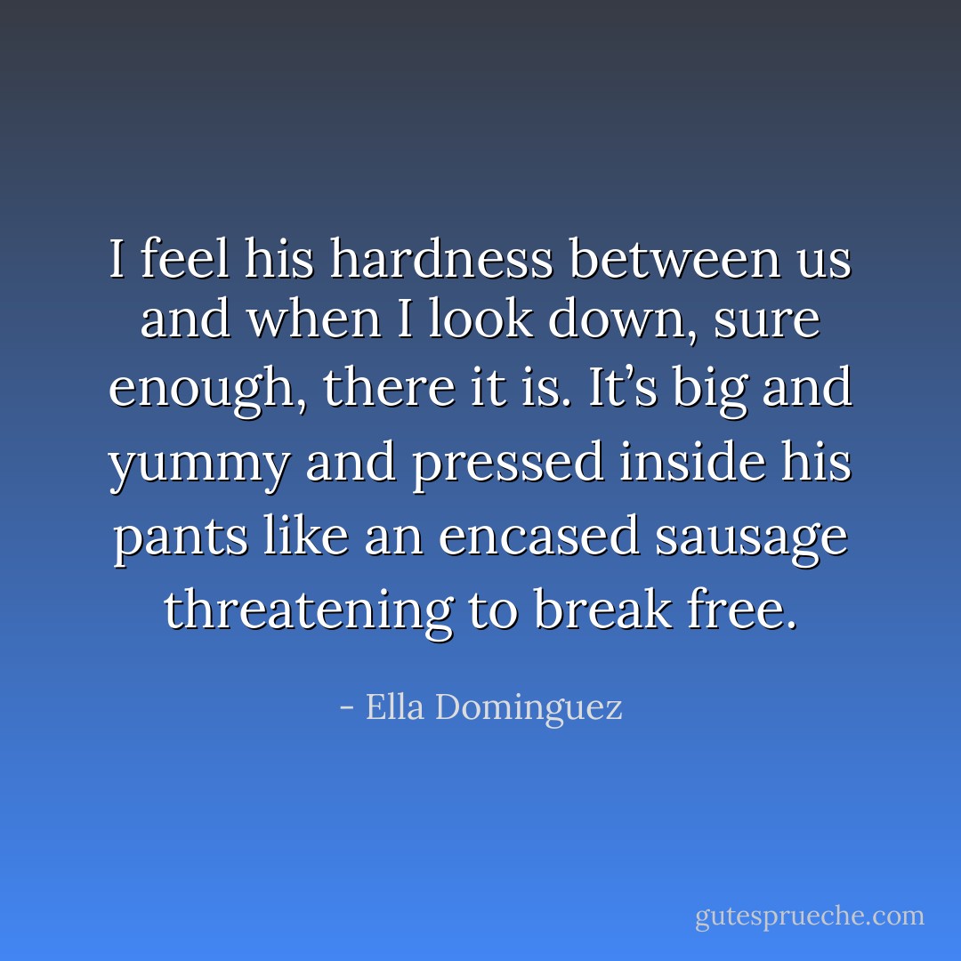 I feel his hardness between us and when I look down, sure enough, there it is. It’s big and yummy and pressed inside his pants like an encased sausage threatening to break free. - Ella Dominguez