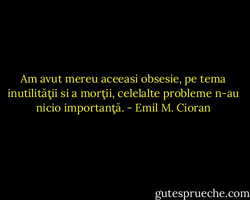 Am avut mereu aceeasi obsesie, pe tema inutilităţii si a morţii, celelalte probleme n-au nicio importanţă. - Emil M. Cioran