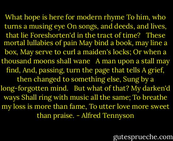What hope is here for modern rhyme<br />To him, who turns a musing eye<br />On songs, and deeds, and lives, that lie<br />Foreshorten'd in the tract of time?<br /><br /><br />These mortal lullabies of pain<br />May bind a book, may line a box,<br />May serve to curl a maiden's locks;<br />Or when a thousand moons shall wane<br /><br /><br />A man upon a stall may find,<br />And, passing, turn the page that tells<br />A grief, then changed to something else,<br />Sung by a long-forgotten mind.<br /><br /><br />But what of that? My darken'd ways<br />Shall ring with music all the same;<br />To breathe my loss is more than fame,<br />To utter love more sweet than praise. - Alfred Tennyson