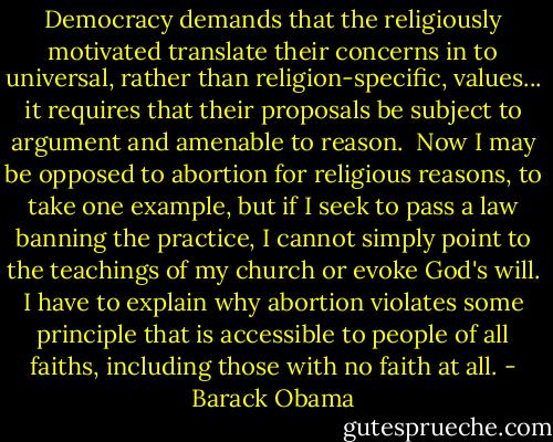 Democracy demands that the religiously motivated translate their concerns in to universal, rather than religion-specific, values... it requires that their proposals be subject to argument and amenable to reason.<br /><br />Now I may be opposed to abortion for religious reasons, to take one example, but if I seek to pass a law banning the practice, I cannot simply point to the teachings of my church or evoke God's will. I have to explain why abortion violates some principle that is accessible to people of all faiths, including those with no faith at all. - Barack Obama