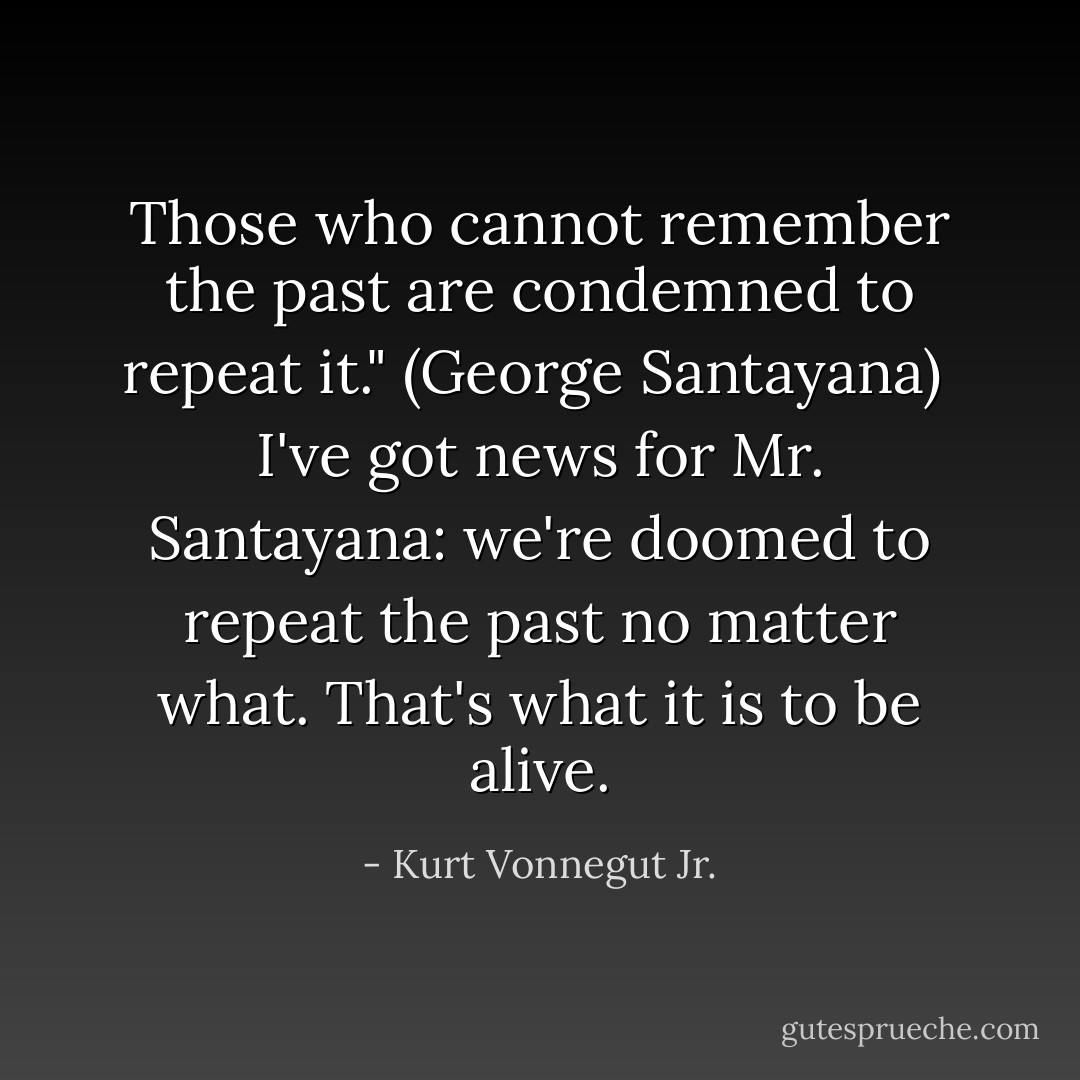 Those who cannot remember the past are condemned to repeat it." (George Santayana)<br /><br />I've got news for Mr. Santayana: we're doomed to repeat the past no matter what. That's what it is to be alive. - Kurt Vonnegut Jr.